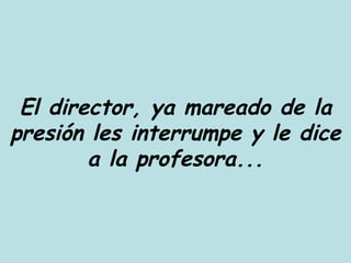 El director, ya mareado de la presión les interrumpe y le dice a la profesora... 