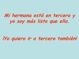 Mi hermana está en tercero y yo soy más listo que ella. ¡Yo quiero ir a tercero también! 