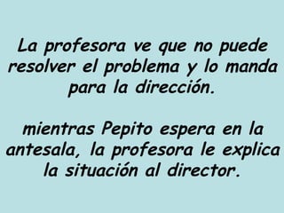 La profesora ve que no puede resolver el problema y lo manda para la dirección. mientras Pepito espera en la antesala, la profesora le explica la situación al director. 