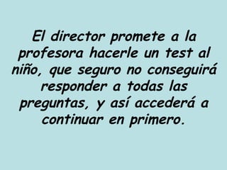 El director promete a la profesora hacerle un test al niño, que seguro no conseguirá responder a todas las preguntas, y así accederá a continuar en primero. 