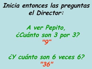 Inicia entonces las preguntas el Director: A ver Pepito,  ¿Cuánto son 3 por 3? "9“ ¿Y cuánto son 6 veces 6? "36" 