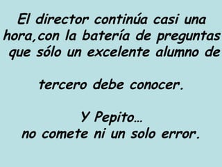 El director continúa casi una hora,con la batería de preguntas  que sólo un excelente alumno de  tercero debe conocer. Y Pepito… no comete ni un solo error. 