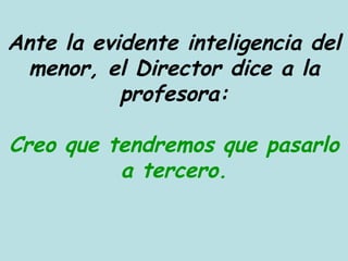 Ante la evidente inteligencia del menor, el Director dice a la profesora: Creo que tendremos que pasarlo a tercero. 