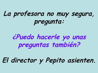 La profesora no muy segura, pregunta: ¿Puedo hacerle yo unas preguntas también? El director y Pepito asienten. 