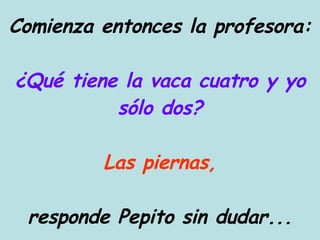Comienza entonces la profesora: ¿Qué tiene la vaca cuatro y yo sólo dos? Las piernas, responde Pepito sin dudar... 