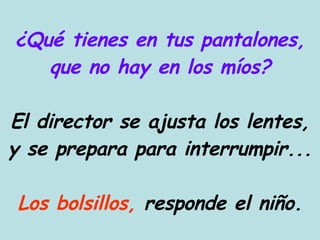 ¿Qué tienes en tus pantalones, que no hay en los míos? El director se ajusta los lentes, y se prepara para interrumpir... Los bolsillos,  responde el niño. 