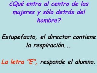 ¿Qué entra al centro de las mujeres y sólo detrás del hombre? Estupefacto, el director contiene la respiración... La letra "E",  responde el alumno. 