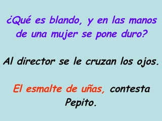¿Qué es blando, y en las manos de una mujer se pone duro? Al director se le cruzan los ojos. El esmalte de uñas,  contesta Pepito. 