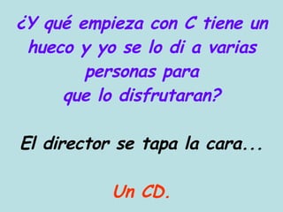 ¿Y qué empieza con C tiene un hueco y yo se lo di a varias personas para que lo disfrutaran? El director se tapa la cara... Un CD. 