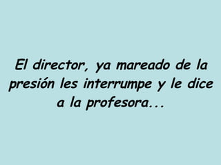 El director, ya mareado de la presión les interrumpe y le dice a la profesora... 