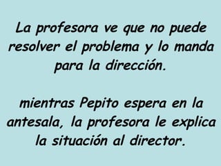 La profesora ve que no puede resolver el problema y lo manda para la dirección. mientras Pepito espera en la antesala, la profesora le explica la situación al director. 