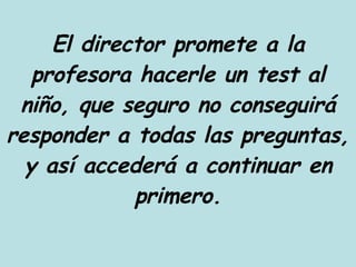 El director promete a la profesora hacerle un test al niño, que seguro no conseguirá responder a todas las preguntas, y así accederá a continuar en primero. 
