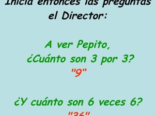 Inicia entonces las preguntas el Director: A ver Pepito,  ¿Cuánto son 3 por 3? "9“ ¿Y cuánto son 6 veces 6? "36" 