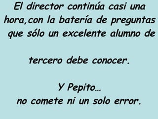El director continúa casi una hora,con la batería de preguntas  que sólo un excelente alumno de  tercero debe conocer. Y Pepito… no comete ni un solo error. 