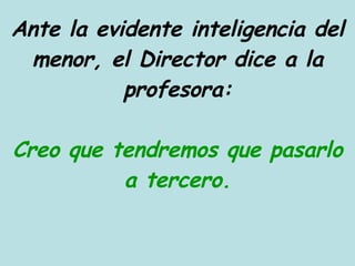 Ante la evidente inteligencia del menor, el Director dice a la profesora: Creo que tendremos que pasarlo a tercero. 