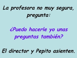 La profesora no muy segura, pregunta: ¿Puedo hacerle yo unas preguntas también? El director y Pepito asienten. 