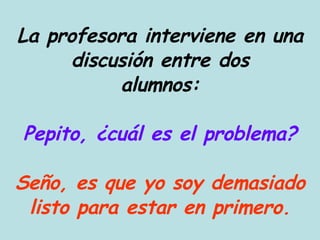La profesora interviene en una discusión entre dos alumnos: Pepito, ¿cuál es el problema? Seño, es que yo soy demasiado listo para estar en primero. 