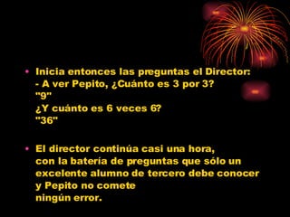 Inicia entonces las preguntas el Director: - A ver Pepito, ¿Cuánto es 3 por 3? "9" ¿Y cuánto es 6 veces 6? "36" El director continúa casi una hora, con la batería de preguntas que sólo un excelente alumno de tercero debe conocer y Pepito no comete ningún error. 