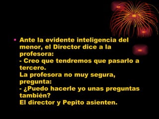 Ante la evidente inteligencia del menor, el Director dice a la profesora: - Creo que tendremos que pasarlo a tercero. La profesora no muy segura, pregunta: - ¿Puedo hacerle yo unas preguntas también? El director y Pepito asienten. 
