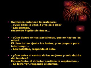 Comienza entonces la profesora: - ¿Qué tiene la vaca 4 y yo sólo dos? -  Las piernas, responde Pepito sin dudar... - ¿Qué tienes en tus pantalones, que no hay en los míos? El director se ajusta los lentes, y se prepara para interrumpir... - Los bolsillos, responde el niño. - ¿Qué entra al centro de las mujeres y sólo detrás del hombre? Estupefacto, el director contiene la respiración... - La letra "E", responde el alumno. 