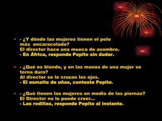- ¿Y dónde las mujeres tienen el pelo más  encaracolado? El director hace una mueca de asombro. - En África, responde Pepito sin dudar. - ¿Qué es blando, y en las manos de una mujer se torna duro? Al director se le cruzan los ojos. - El esmalte de uñas, contesta Pepito . - ¿Qué tienen las mujeres en medio de las piernas? El Director no lo puede creer... - Las rodillas, responde Pepito al instante . 