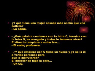 ¿Y qué tiene una mujer casada más ancha que una soltera? - La cama . - ¿Qué palabra comienza con la letra C, termina con la letra O, es arrugado y todos lo tenemos atrás? El director empieza a sudar frío... - El codo, profesora . - ¿Y qué empieza con C tiene un hueco y yo se lo di a varias personas para que lo disfrutaran? El director se tapa la cara... - Un CD. 