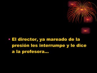 El director, ya mareado de la presión les interrumpe y le dice a la profesora... 