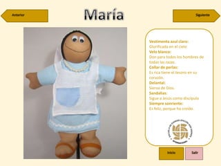Vestimenta azul claro:
Glorificada en el cielo
Velo blanco:
Don para todos los hombres de
todas las razas.
Collar de perlas:
Es rica tiene el tesoro en su
corazón.
Delantal:
Sierva de Dios.
Sandalias:
Sigue a Jesús como discípulo
Siempre sonriente:
Es feliz, porque ha creído.
 