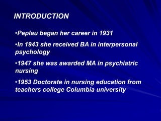 INTRODUCTION
•Peplau began her career in 1931
•In 1943 she received BA in interpersonal
psychology
•1947 she was awarded MA in psychiatric
nursing
•1953 Doctorate in nursing education from
teachers college Columbia university
 