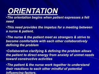ORIENTATION
•The orientation begins when patient expresses a felt
need
•This need provides the impetus for a meeting between
a nurse & patient.
•The nurse & the patient meet as strangers & strive to
become comfortable with each other collaboratively
defining the problem
•Collaborative clarifying & defining the problem allows
the patient to direct energy from anxiety of unmet needs
toward constructive activities
•The patient & the nurse work together to understand
their reactions to each other mindful of potential
influencing factors.
 