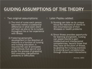 Two original assumptions: 1) The kind of nurse each person becomes makes a substantial difference in what each client will learn as she or he is nursed throughout his or her experience with illness 2) Fostering personality development in the direction of maturity is a function of nursing and nursing education; it requires the use of principles and methods that permit and guide the process of grappling with everyday interpersonal problems or difficulties Later Peplau added: 3) Nursing can take as its unique focus the reactions of clients to the circumstances of their illnesses or health problems 4) Since illness provides opportunity for learning and growth, nursing can assist clients to gain intellectual and interpersonal competencies, beyond those that they have at the point of illness, by gearing the nursing practices to evolving such competencies through nurse-client interactions  (Forchuk, 1993) 