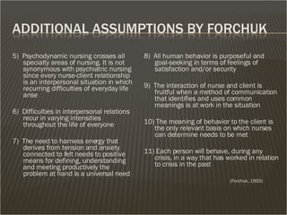 5)  Psychodynamic nursing crosses all specialty areas of nursing. It is not synonymous with psychiatric nursing  since every nurse-client relationship is an interpersonal situation in which recurring difficulties of everyday life arise 6)  Difficulties in interpersonal relations recur in varying intensities throughout the life of everyone 7)  The need to harness energy that derives from tension and anxiety connected to felt needs to positive means for defining, understanding and meeting productively the problem at hand is a universal need 8)  All human behavior is purposeful and goal-seeking in terms of feelings of satisfaction and/or security 9)  The interaction of nurse and client is fruitful when a method of communication that identifies and uses common meanings is at work in the situation  10) The meaning of behavior to the client is the only relevant basis on which nurses can determine needs to be met 11) Each person will behave, during any crisis, in a way that has worked in relation to crisis in the past (Forchuk, 1993) 