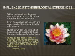Within personalities, there are needs, frustrations, conflicts, and anxieties that are influential Every human has basic needs and goals exerting tensions within the relationship Nurse’s own self-understanding helps nurse to respond to these tensions and coping mechanisms  Nurse guides patient towards healing;  tension and anxiety are converted into purposeful action  as the result of the therapeutic relationship  (Peterson, 2009) 