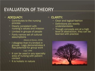 ADEQUACY: Contributes to the nursing process Clearly consistent with nursing’s values and mission Limited in groups of people Fairly narrow set of cultural assumptions   (Meiers & Sheran, 2009) I disagree that it’s limited in groups - Lego demonstrates it has potential for group work   (Lego, 1998) It can be used in any specialty area of nursing with patient contact It is holistic in nature CLARITY:  Clear and logical fashion Definitions are readily understandable Though concepts are at a high level of abstraction, they can be learned with practice  