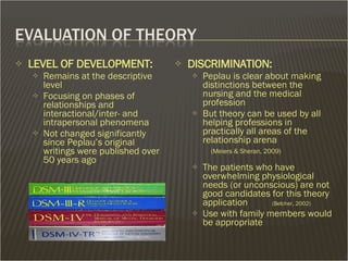 LEVEL OF DEVELOPMENT: Remains at the descriptive level Focusing on phases of relationships and interactional/inter- and intrapersonal phenomena Not changed significantly since Peplau’s original writings were published over 50 years ago DISCRIMINATION:  Peplau is clear about making distinctions between the nursing and the medical profession But theory can be used by all helping professions in practically all areas of the relationship arena   (Meiers & Sheran, 2009) The patients who have overwhelming physiological needs (or unconscious) are not good candidates for this theory application  (Belcher, 2002)  Use with family members would be appropriate 