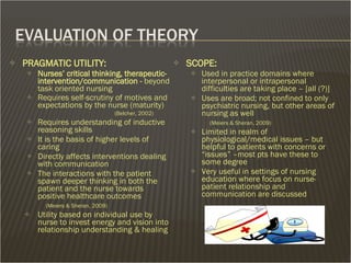 PRAGMATIC UTILITY: Nurses’ critical thinking, therapeutic-intervention/communication -  beyond task oriented nursing Requires self-scrutiny of motives and expectations by the nurse (maturity) (Belcher, 2002) Requires understanding of inductive reasoning skills  It is the basis of higher levels of caring  Directly affects interventions dealing with communication The interactions with the patient spawn deeper thinking in both the patient and the nurse towards positive healthcare outcomes   (Meiers & Sheran, 2009) Utility based on individual use by nurse to invest energy and vision into relationship understanding & healing SCOPE:   Used in practice domains where interpersonal or intrapersonal difficulties are taking place – [all (?)] Uses are broad; not confined to only psychiatric nursing, but other areas of nursing as well   (Meiers & Sheran, 2009) Limited in realm of physiological/medical issues – but helpful to patients with concerns or “issues” –most pts have these to some degree Very useful in settings of nursing education where focus on nurse-patient relationship and communication are discussed 