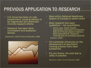 Most within National Healthcare System of Canada in recent years Most research has been qualitative – not quantitative Home care, Public Health, Depression, Education of Patients, Nature of Nurse-patient relations, Role expectations, Preferred Nursing care of ventilated patients (Peterson, 2009) Yet worldwide influences on the development of psychiatric nursing practice have been substantial  For any theory, the acid test is utility in practice  (Stockmann, 2005; Forchuk & Reynolds, 1998) U.S. focus has been on cost containment, causing delivery to be fragmented and restricted - minimal research efforts Research has been fairly inconsistent and scattered abroad (Stockmann, 2005; Forchuk & Reynolds, 1998) 