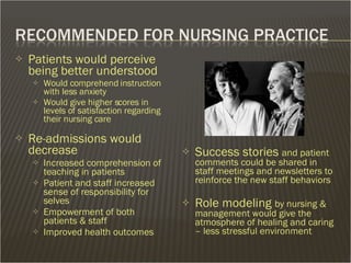 Patients would perceive being better understood  Would comprehend instruction with less anxiety Would give higher scores in levels of satisfaction regarding their nursing care Re-admissions would decrease Increased comprehension of teaching in patients Patient and staff increased sense of responsibility for selves Empowerment of both patients & staff Improved health outcomes Success stories  and patient comments could be shared in staff meetings and newsletters to reinforce the new staff behaviors  Role modeling  by nursing & management would give the atmosphere of healing and caring – less stressful environment 