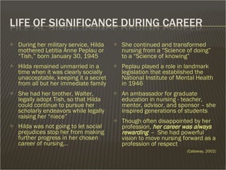 During her military service, Hilda mothered Letitia Anne Peplau or “Tish,” born January 30, 1945  Hilda remained unmarried in a time when it was clearly socially unacceptable, keeping it a secret from all but her immediate family She had her brother, Walter, legally adopt Tish, so that Hilda could continue to pursue her scholarly endeavors while legally raising her “niece” Hilda was not going to let social prejudices stop her from making further progress in her chosen career of nursing… She continued and transformed nursing from a “Science of doing” to a “Science of knowing” Peplau played a role in landmark legislation that established the National Institute of Mental Health in 1946 An ambassador for graduate education in nursing - teacher, mentor, advisor, and sponsor – she inspired generations of students Though often disappointed by her profession,  her career was always rewarding  --  She had powerful vision to move nursing forward as a profession of respect   (Callaway, 2002) 