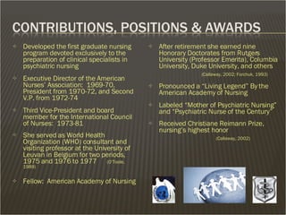 Developed the first graduate nursing program devoted exclusively to the preparation of clinical specialists in psychiatric nursing  Executive Director of the American Nurses’ Association:  1969-70, President from 1970-72, and Second V.P. from 1972-74 Third Vice-President and board member for the International Council of Nurses:  1973-81 She served as World Health Organization (WHO) consultant and visiting professor at the University of Leuvan in Belgium for two periods, 1975 and 1976 to 1977  (O’Toole, 1989) Fellow:  American Academy of Nursing After retirement she earned nine Honorary Doctorates from Rutgers University (Professor Emerita), Columbia University, Duke University, and others   (Callaway, 2002; Forchuk, 1993) Pronounced a “Living Legend” By the American Academy of Nursing Labeled “Mother of Psychiatric Nursing” and “Psychiatric Nurse of the Century” Received Christiane Reimann Prize, nursing’s highest honor   (Callaway, 2002) 