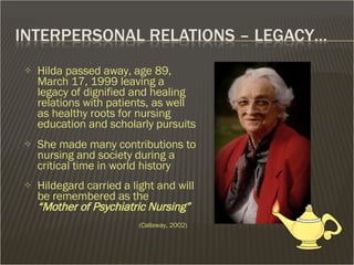 Hilda passed away, age 89, March 17, 1999 leaving a legacy of dignified and healing relations with patients, as well as healthy roots for nursing education and scholarly pursuits She made many contributions to nursing and society during a critical time in world history Hildegard carried a light and will  be remembered as the  “Mother of Psychiatric Nursing”      (Callaway, 2002) 