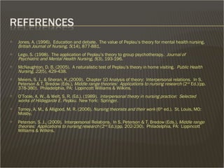 Jones, A. (1996).  Education and debate.  The value of Peplau’s theory for mental health nursing.  British Journal of Nursing, 5 (14), 877-881. Lego, S. (1998).  The application of Peplau’s theory to group psychotherapy.  Journal of Psychiatric and Mental Health Nursing, 5 (3), 193-196. McNaughton, D. B. (2005).  A naturalistic test of Peplau’s theory in home visiting.  Public Health Nursing, 22 (5), 429-438. Meiers, S. J., & Sheran, K.,(2009).  Chapter 10 Analysis of theory:  Interpersonal relations.  In S. Peterson & T. Bredow (Eds.),  Middle range theories:  Applications to nursing research  (2 nd  Ed.)(pp. 378-380).  Philadelphia, PA:  Lippincott Williams & Wilkins. O’Toole, A. W., & Welt, S. R. (Ed.). (1989).  Interpersonal theory in nursing practice:  Selected works of Hildegarde E. Peplau.  New York:  Springer. Tomey, A. M., & Alligood, M. R. (2006).  Nursing theorists and their work  (6 th  ed.).  St. Louis, MO:  Mosby. Peterson, S. J., (2009).  Interpersonal Relations.  In S. Peterson & T. Bredow (Eds.),  Middle range theories:  Applications to nursing research  (2 nd  Ed.)(pp. 202-230).  Philadelphia, PA:  Lippincott Williams & Wilkins. 