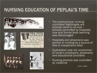 The autonomous, nursing- controlled Nightingale era schools came to an end – schools controlled by hospitals now and formal book learning was discouraged  Hospitals and physicians saw women in nursing as a source of free or inexpensive labor Exploitation was not uncommon of nurse’s employers, physicians and educational providers Nursing practice was controlled by medicine (Chinn, 2008) 