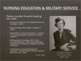 Peplau pushed forward beating the odds: Graduate Pottstown, PA Hospital School of Nursing in 1931 BA Psychology: Bennington College, VT 1943  World War II:  Army Nurse Corps -- worked in a neuropsychiatric hospital in London, England MA Psychiatric Nursing: 1947; Ed.D.  Nursing Education: 1953, both graduate degrees from Teachers’ College, Columbia University Certification in Psychoanalysis for Teachers:  William Alanson White Institute, New York City, 1954  (O’Toole, 1989) 