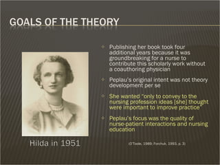 Publishing her book took four additional years because it was groundbreaking for a nurse to contribute this scholarly work without a coauthoring physician Peplau’s original intent was not theory development per se She wanted “only to convey to the nursing profession ideas [she] thought were important to improve practice”  Peplau’s focus was the quality of nurse-patient interactions and nursing education      (O’Toole, 1989; Forchuk, 1993, p. 3) 