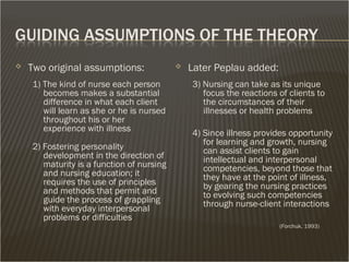  Two original assumptions:
1) The kind of nurse each person
becomes makes a substantial
difference in what each client
will learn as she or he is nursed
throughout his or her
experience with illness
2) Fostering personality
development in the direction of
maturity is a function of nursing
and nursing education; it
requires the use of principles
and methods that permit and
guide the process of grappling
with everyday interpersonal
problems or difficulties
 Later Peplau added:
3) Nursing can take as its unique
focus the reactions of clients to
the circumstances of their
illnesses or health problems
4) Since illness provides opportunity
for learning and growth, nursing
can assist clients to gain
intellectual and interpersonal
competencies, beyond those that
they have at the point of illness,
by gearing the nursing practices
to evolving such competencies
through nurse-client interactions
(Forchuk, 1993)
 