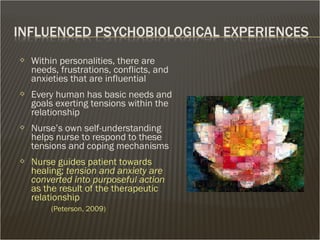  Within personalities, there are
needs, frustrations, conflicts, and
anxieties that are influential
 Every human has basic needs and
goals exerting tensions within the
relationship
 Nurse’s own self-understanding
helps nurse to respond to these
tensions and coping mechanisms
 Nurse guides patient towards
healing; tension and anxiety are
converted into purposeful action
as the result of the therapeutic
relationship
(Peterson, 2009)
 