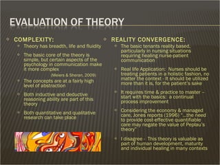  COMPLEXITY:
 Theory has breadth, life and fluidity
 The basic core of the theory is
simple, but certain aspects of the
psychology in communication make
it more complex
(Meiers & Sheran, 2009)
 The concepts are at a fairly high
level of abstraction
 Both inductive and deductive
reasoning ability are part of this
theory
 Both quantitative and qualitative
research can take place
 REALITY CONVERGENCE:
 The basic tenants reality based,
particularly in nursing situations
requiring healing nurse-patient
communication
 Real life Application: Nurses should be
treating patients in a holistic fashion, no
matter the context - It should be utilized
more than it is, for the patient’s sake
 It requires time & practice to master –
start with the basics: a continual
process improvement
 Considering the economy & managed
care, Jones reports (1996) “…the need
to provide cost-effective quantifiable
care may negate the value of Peplau’s
theory”
 I disagree - This theory is valuable as
part of human development, maturity
and individual healing in many contexts
 