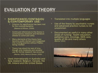  SIGNIFICANCE/CONTAGIOU
S/CONTEMPORARY USE:
 Criterion for significance has been met
for the nursing discipline
(Meiers & Sheran, 2009)
 Continued references to the theory in
contemporary research and literature
attests to continued utility
 Many elements of the theory have
become public domain and integrated
into nursing practice without Peplau
being credited
 Theory has stood the test of time,
though only moderate and variable
use for formal research has occurred
(Belcher, 2002; Meiers & Sheran, 2009)
 Used internationally in Australia and
New Zealand, Belgium, Canada, the
UK, Ireland and the United States
 Translated into multiple languages
 Use of the theory by psychiatric nurses
and advanced practice nurses is not
uncommon
 Documented as useful in many other
areas of nursing: health education,
palliative care, oncology, AIDS care,
quality of life and many others
(Belcher, 2002)
 