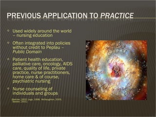  Used widely around the world
– nursing education
 Often integrated into policies
without credit to Peplau –
Public Domain
 Patient health education,
palliative care, oncology, AIDS
care, quality of life, private
practice, nurse practitioners,
home care & of course,
psychiatric nursing
 Nurse counseling of
individuals and groups
(Belcher, 2002; Lego, 1998; McNaughton, 2005;
Beeber, 2001)
 